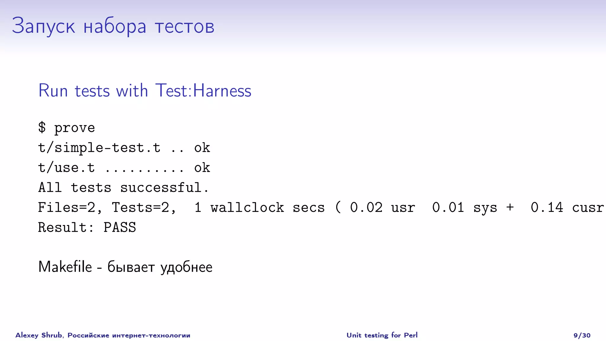 Запуск набора тестов

     Run tests with Test:Harness
     $ prove
     t/simple-test.t .. ok
     t/use.t .......... ok
     All tests successful.
     Files=2, Tests=2, 1 wallclock secs ( 0.02 usr                     0.01 sys +   0.14 cusr
     Result: PASS

     Makeﬁle - бывает удобнее



Alexey Shrub, Российские интернет-технологии   Unit testing for Perl                     9/30
 
