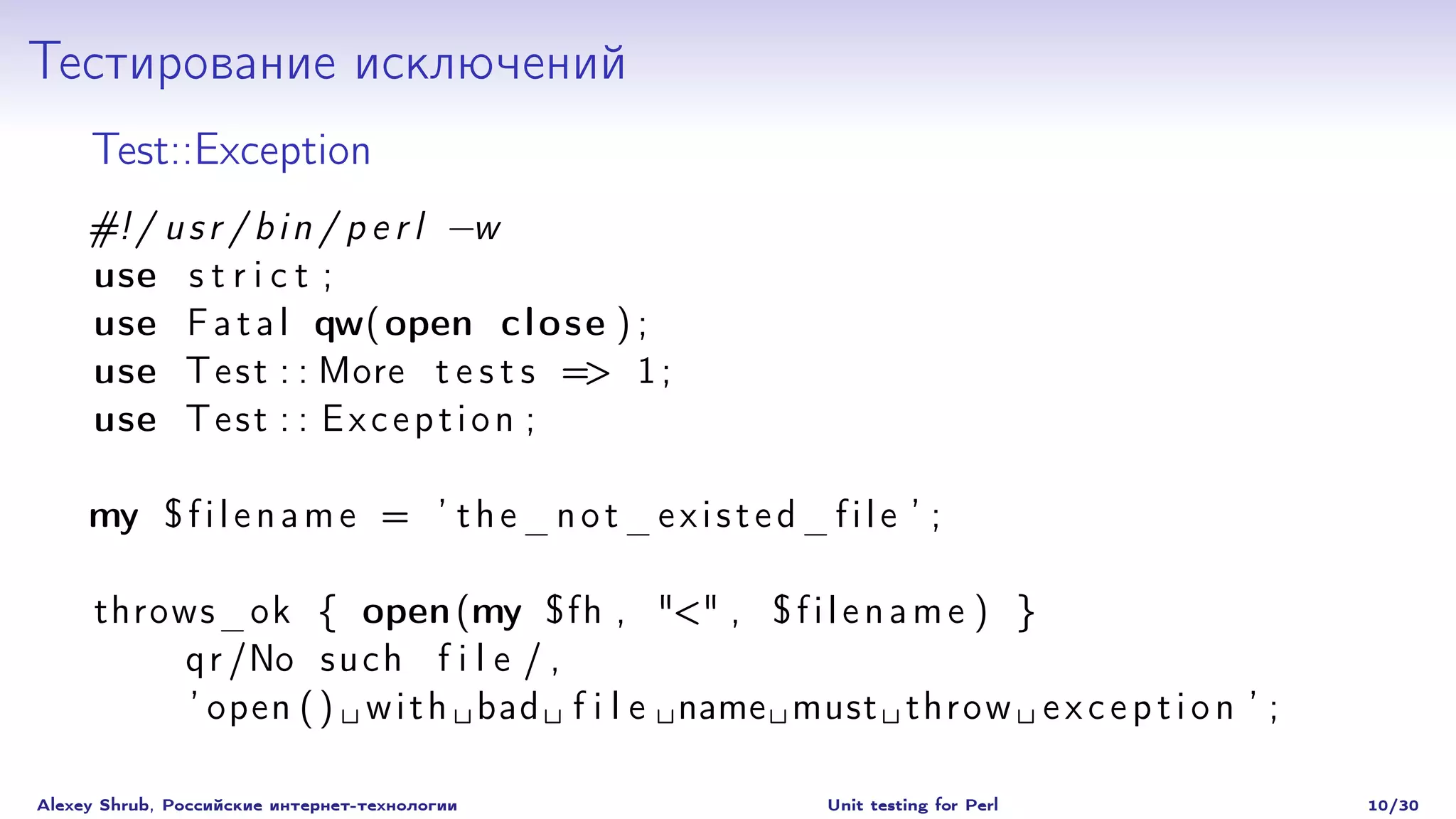 Тестирование исключений
     Test::Exception
     #! / u s r / b i n / p e r l −w
     use s t r i c t ;
     use F a t a l qw( open c l o s e ) ;
     use T e s t : : More t e s t s => 1 ;
     use T e s t : : E x c e p t i o n ;

     my $ f i l e n a m e = ’ t h e _ n o t _ e x i s t e d _ f i l e ’ ;

      throws_ok { open (my $fh , "<" , $ f i l e n a m e ) }
          q r /No s u c h f i l e / ,
           ’ open ( ) w i t h bad f i l e name must throw e x c e p t i o n ’ ;

Alexey Shrub, Российские интернет-технологии                   Unit testing for Perl   10/30
 