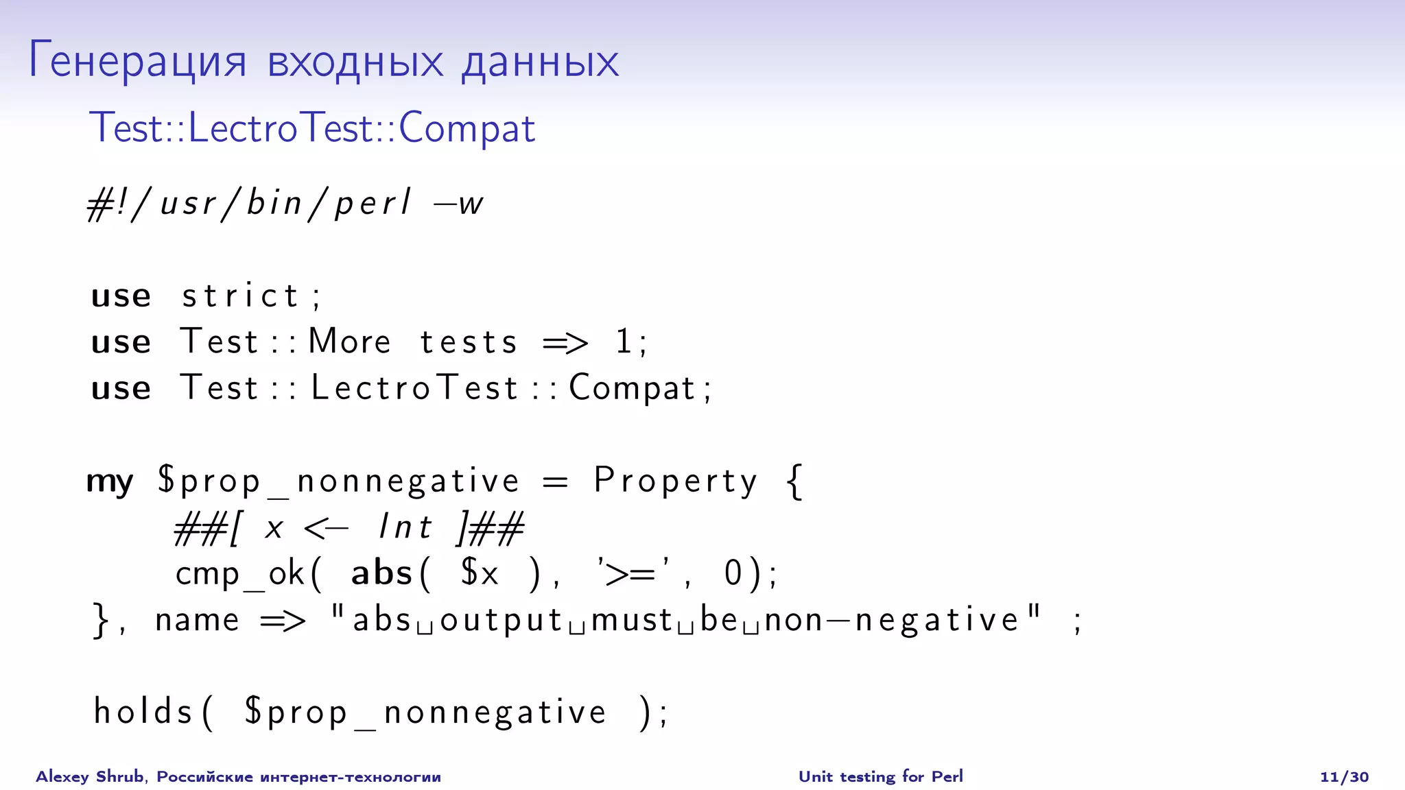 Генерация входных данных
     Test::LectroTest::Compat
     #! / u s r / b i n / p e r l −w

     use s t r i c t ;
     use T e s t : : More t e s t s => 1 ;
     use T e s t : : L e c t r o T e s t : : Compat ;

     my $ p r o p _ n o n n e g a t i v e = P r o p e r t y {
          ##[ x <− I n t ]##
          cmp_ok ( abs ( $x ) , ’>= ’ , 0 ) ;
     } , name => " a b s o u t p u t must be non− n e g a t i v e " ;

      holds ( $prop_nonnegative ) ;
Alexey Shrub, Российские интернет-технологии            Unit testing for Perl   11/30
 