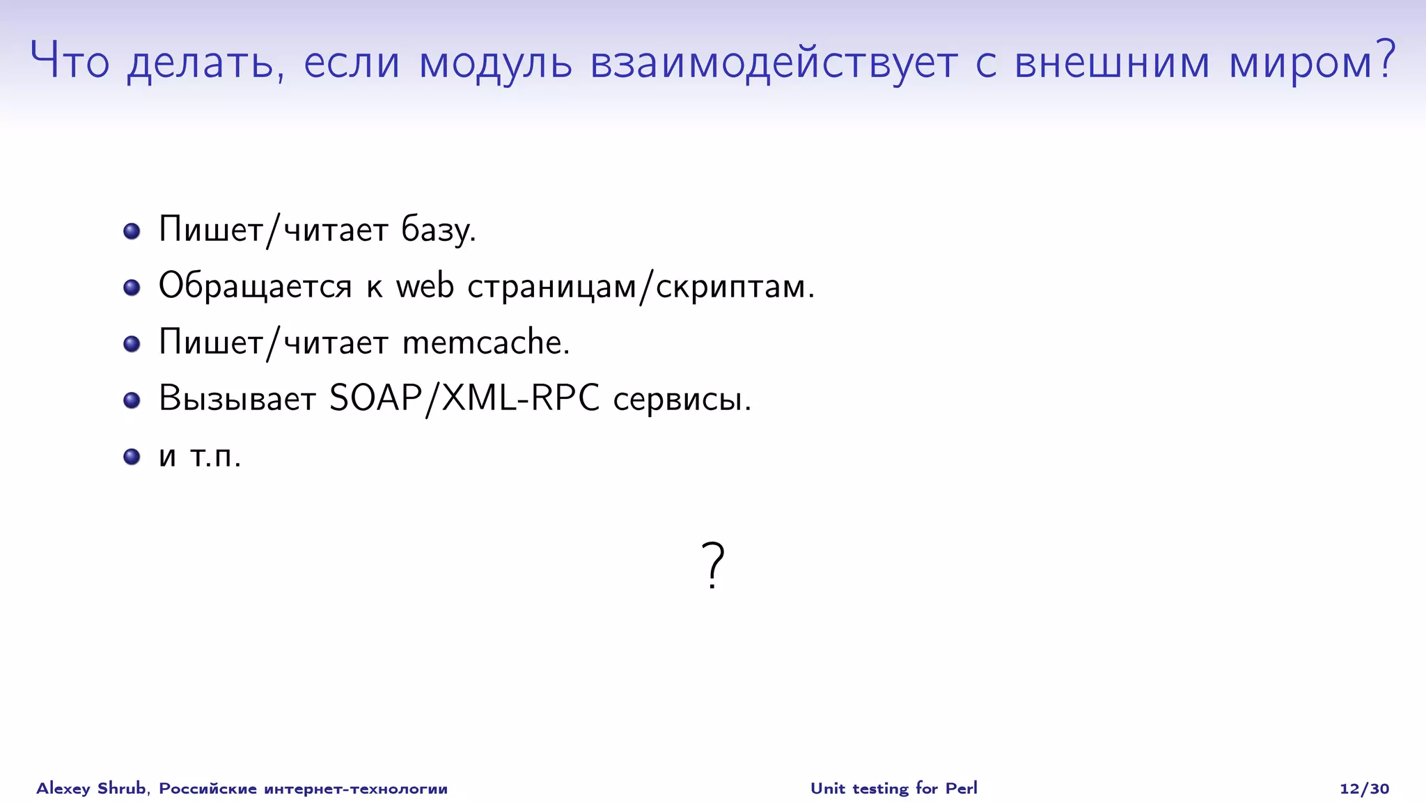 Что делать, если модуль взаимодействует с внешним миром?


             Пишет/читает базу.
             Обращается к web страницам/скриптам.
             Пишет/читает memcache.
             Вызывает SOAP/XML-RPC сервисы.
             и т.п.


                                               ?


Alexey Shrub, Российские интернет-технологии       Unit testing for Perl   12/30
 