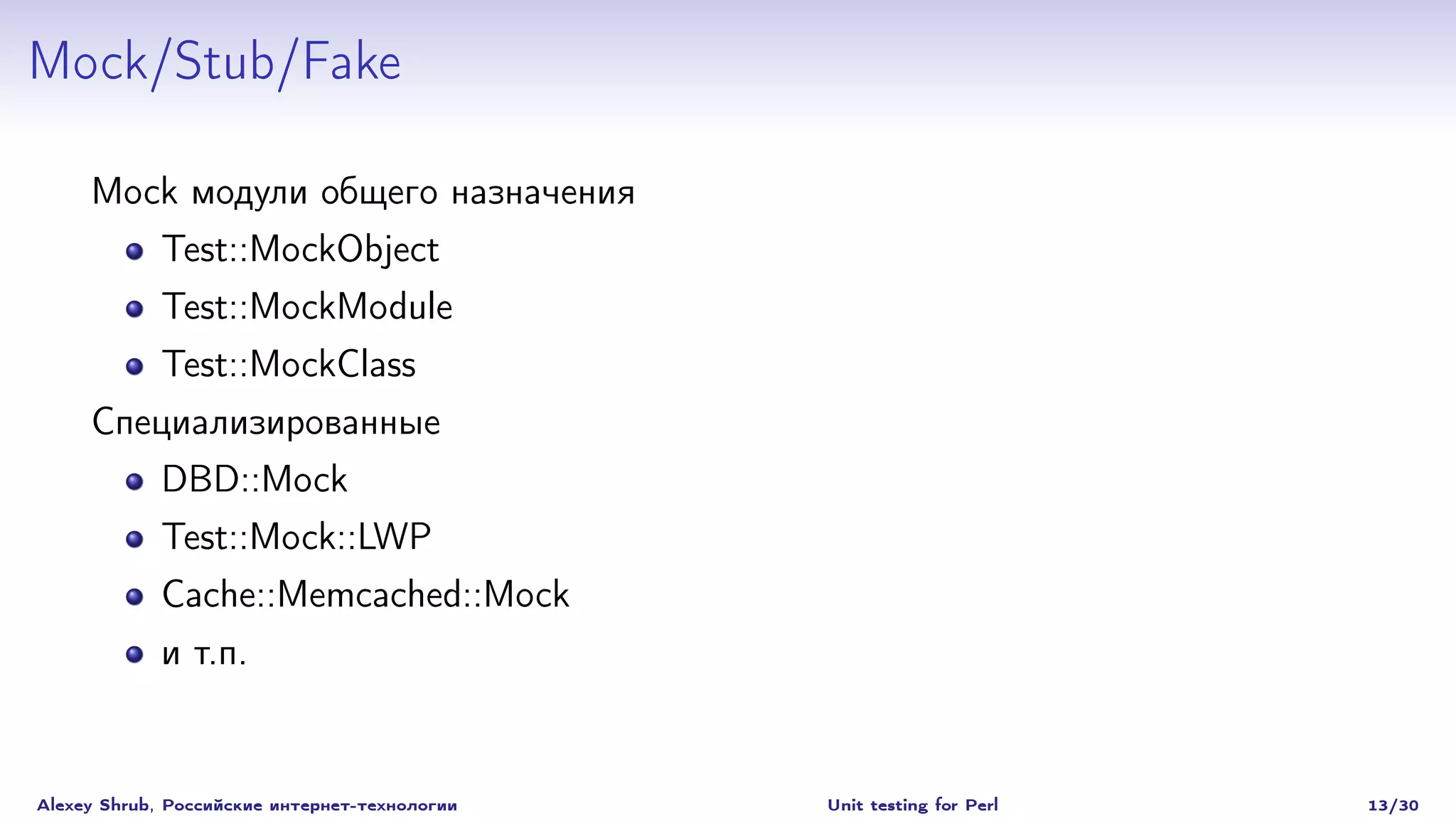 Mock/Stub/Fake

     Mock модули общего назначения
             Test::MockObject
             Test::MockModule
        Test::MockClass
     Специализированные
             DBD::Mock
             Test::Mock::LWP
             Cache::Memcached::Mock
             и т.п.


Alexey Shrub, Российские интернет-технологии   Unit testing for Perl   13/30
 