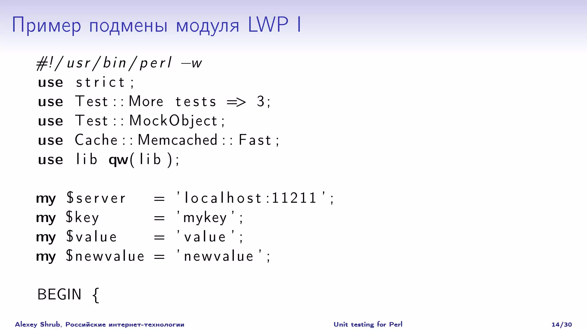Пример подмены модуля LWP I
     #! / u s r / b i n / p e r l −w
     use s t r i c t ;
     use T e s t : : More t e s t s => 3 ;
     use T e s t : : MockObject ;
     use Cache : : Memcached : : F a s t ;
     use l i b qw( l i b ) ;

     my      $server               =     ’ l o c a l h o s t :11211 ’ ;
     my      $key                  =     ’ mykey ’ ;
     my      $value                =     ’ value ’ ;
     my      $newvalue             =     ’ newvalue ’ ;

     BEGIN {
Alexey Shrub, Российские интернет-технологии                          Unit testing for Perl   14/30
 