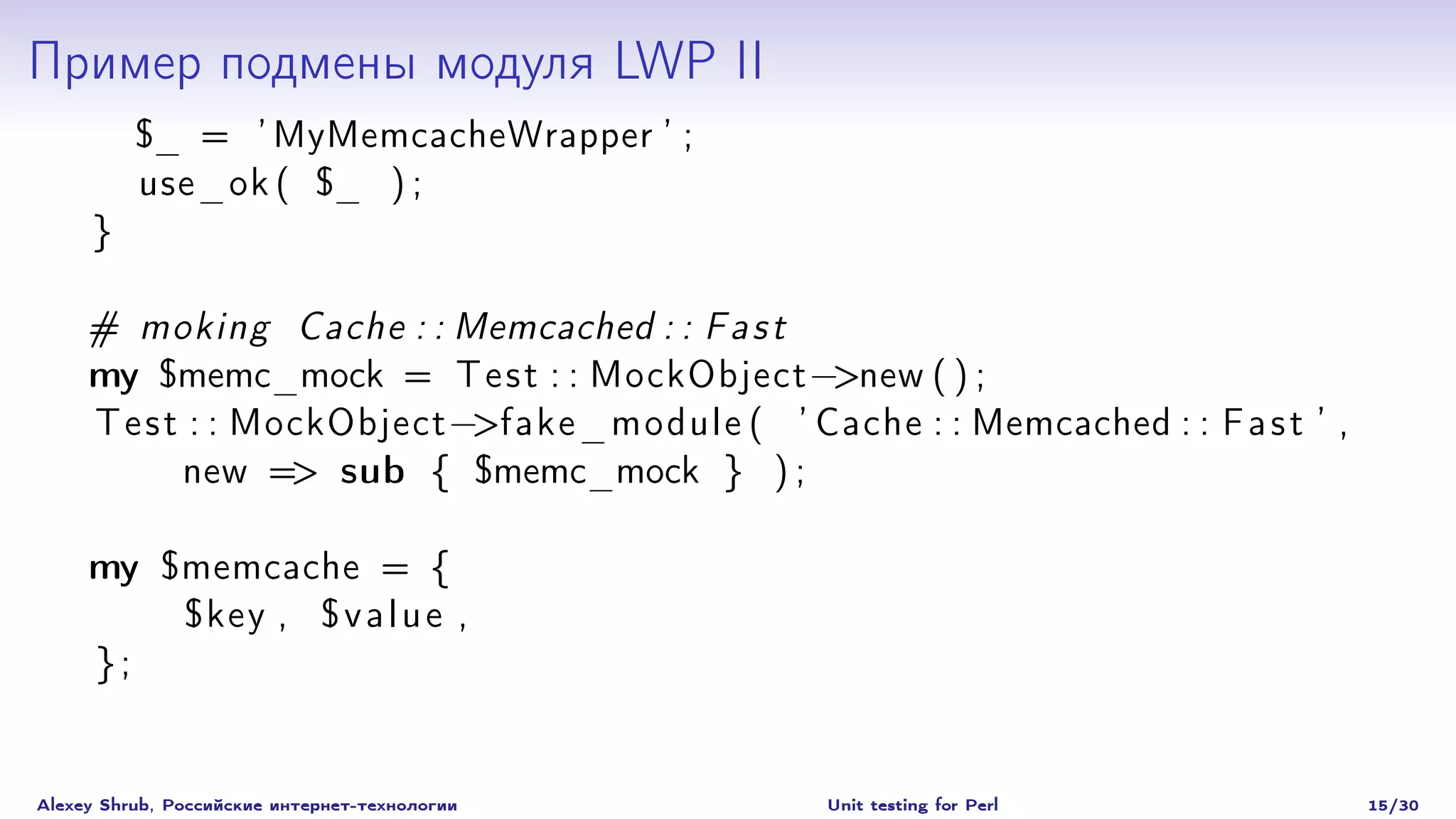 Пример подмены модуля LWP II
          $_ = ’ MyMemcacheWrapper ’ ;
          use_ok ( $_ ) ;
     }

     # moking Cache : : Memcached : : F a s t
     my $memc_mock = T e s t : : MockObject −>new ( ) ;
     T e s t : : MockObject −>fake_module ( ’ Cache : : Memcached : : F a s t ’ ,
            new => sub { $memc_mock } ) ;

     my $memcache = {
         $key , $ v a l u e ,
     };


Alexey Shrub, Российские интернет-технологии     Unit testing for Perl              15/30
 