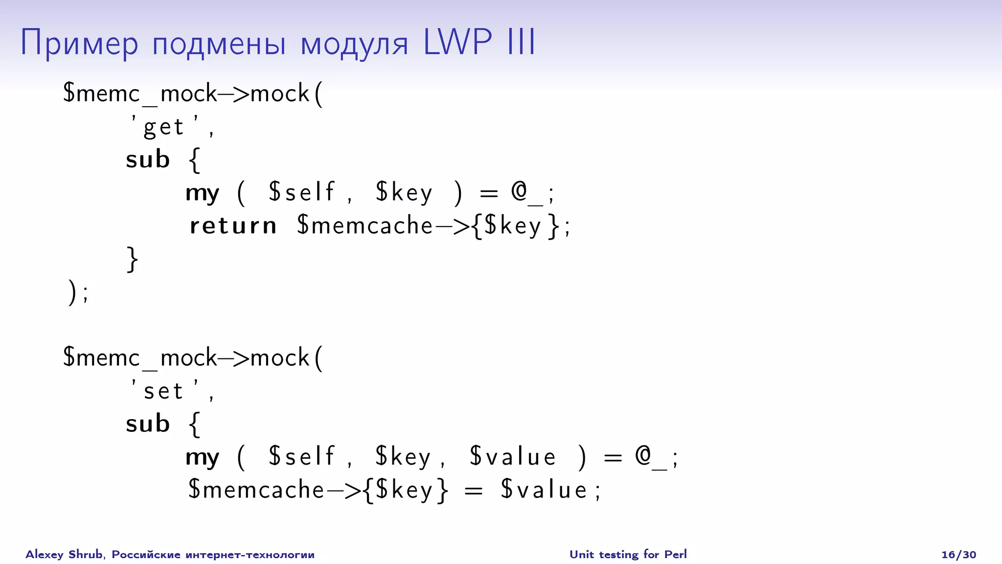 Пример подмены модуля LWP III
     $memc_mock−>mock (
         ’ get ’ ,
         sub {
              my ( $ s e l f , $ ke y ) = @_;
               return $memcache −>{$ ke y } ;
         }
     );

     $memc_mock−>mock (
         ’ set ’ ,
         sub {
              my ( $ s e l f , $key , $ v a l u e ) = @_;
               $memcache −>{$ ke y } = $ v a l u e ;

Alexey Shrub, Российские интернет-технологии   Unit testing for Perl   16/30
 