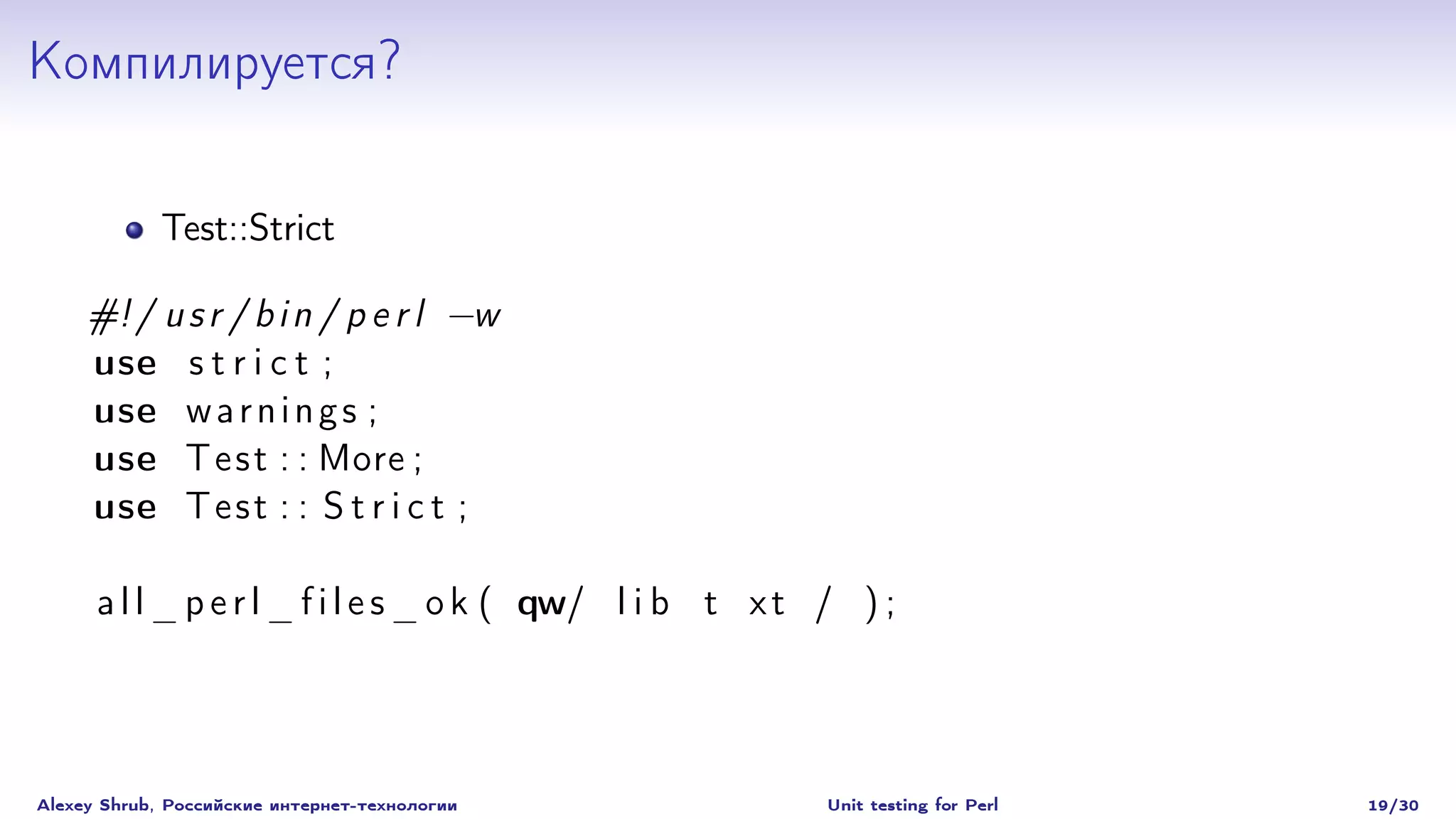 Компилируется?

             Test::Strict

     #! / u s r / b i n / p e r l −w
     use s t r i c t ;
     use w a r n i n g s ;
     use T e s t : : More ;
     use T e s t : : S t r i c t ;

      a l l _ p e r l _ f i l e s _ o k ( qw/ l i b t x t / ) ;




Alexey Shrub, Российские интернет-технологии              Unit testing for Perl   19/30
 