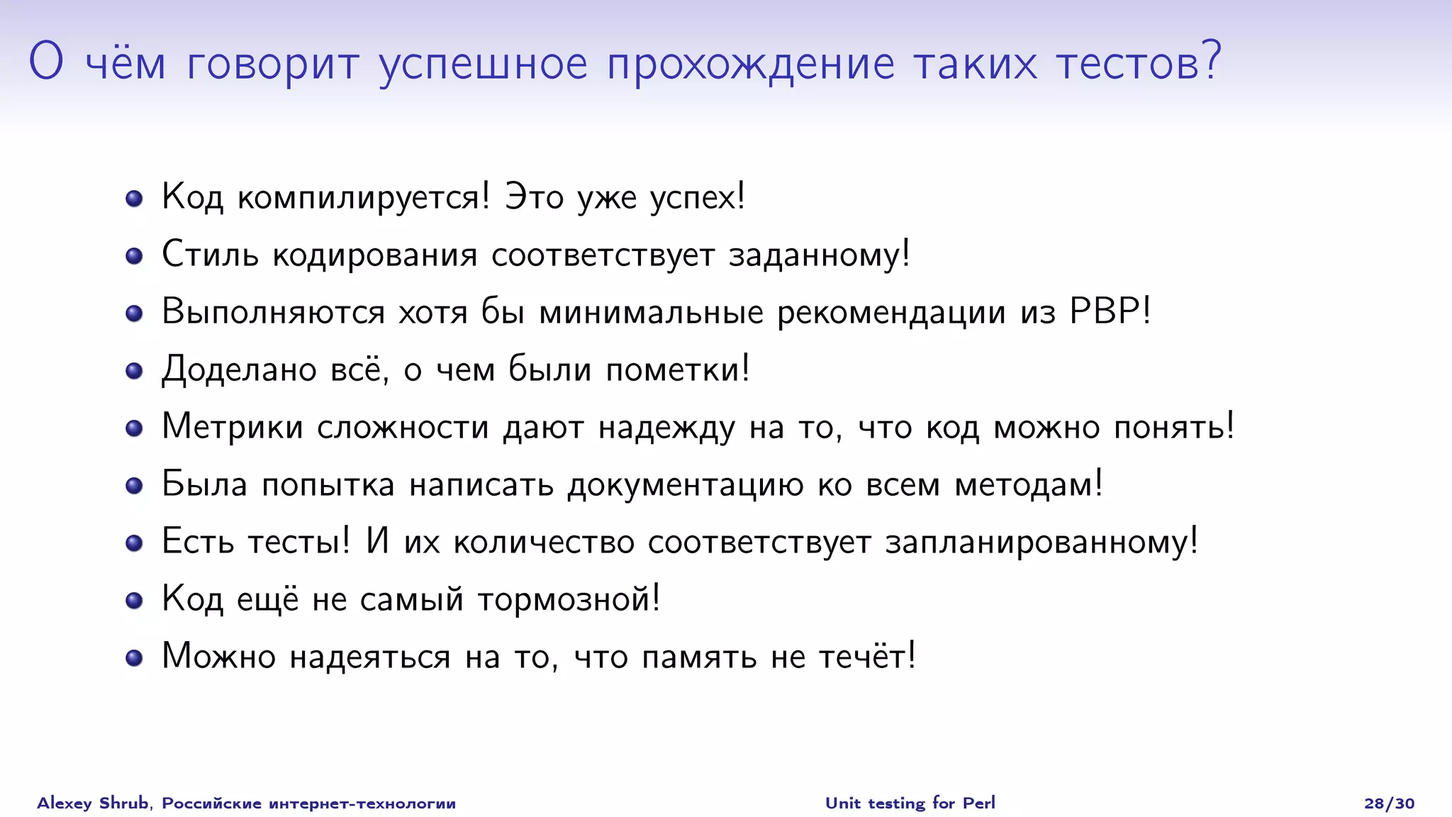 О чём говорит успешное прохождение таких тестов?

             Код компилируется! Это уже успех!
             Стиль кодирования соответствует заданному!
             Выполняются хотя бы минимальные рекомендации из PBP!
             Доделано всё, о чем были пометки!
             Метрики сложности дают надежду на то, что код можно понять!
             Была попытка написать документацию ко всем методам!
             Есть тесты! И их количество соответствует запланированному!
             Код ещё не самый тормозной!
             Можно надеяться на то, что память не течёт!


Alexey Shrub, Российские интернет-технологии      Unit testing for Perl    28/30
 