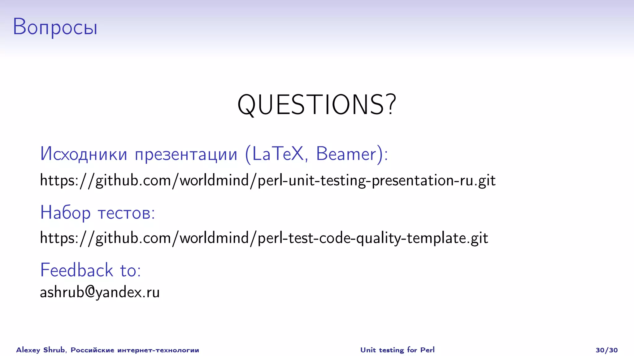 Вопросы


                                               QUESTIONS?
     Исходники презентации (LaTeX, Beamer):
     https://github.com/worldmind/perl-unit-testing-presentation-ru.git

     Набор тестов:
     https://github.com/worldmind/perl-test-code-quality-template.git

     Feedback to:
     ashrub@yandex.ru


Alexey Shrub, Российские интернет-технологии          Unit testing for Perl   30/30
 