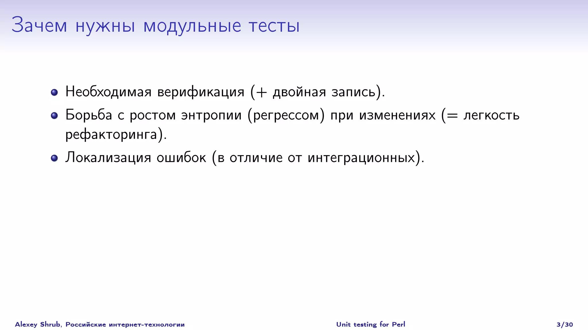 Зачем нужны модульные тесты

             Необходимая верификация (+ двойная запись).
             Борьба с ростом энтропии (регрессом) при изменениях (= легкость
             рефакторинга).
             Локализация ошибок (в отличие от интеграционных).




Alexey Shrub, Российские интернет-технологии      Unit testing for Perl        3/30
 