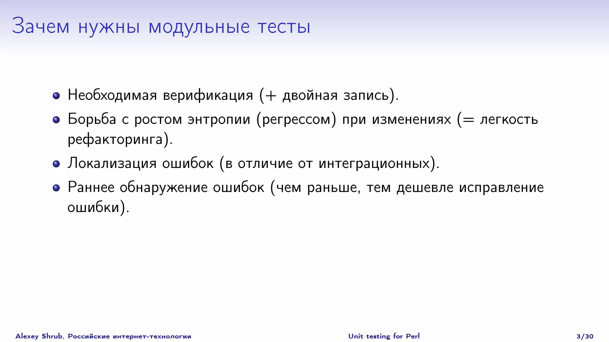 Зачем нужны модульные тесты

             Необходимая верификация (+ двойная запись).
             Борьба с ростом энтропии (регрессом) при изменениях (= легкость
             рефакторинга).
             Локализация ошибок (в отличие от интеграционных).
             Раннее обнаружение ошибок (чем раньше, тем дешевле исправление
             ошибки).




Alexey Shrub, Российские интернет-технологии      Unit testing for Perl        3/30
 