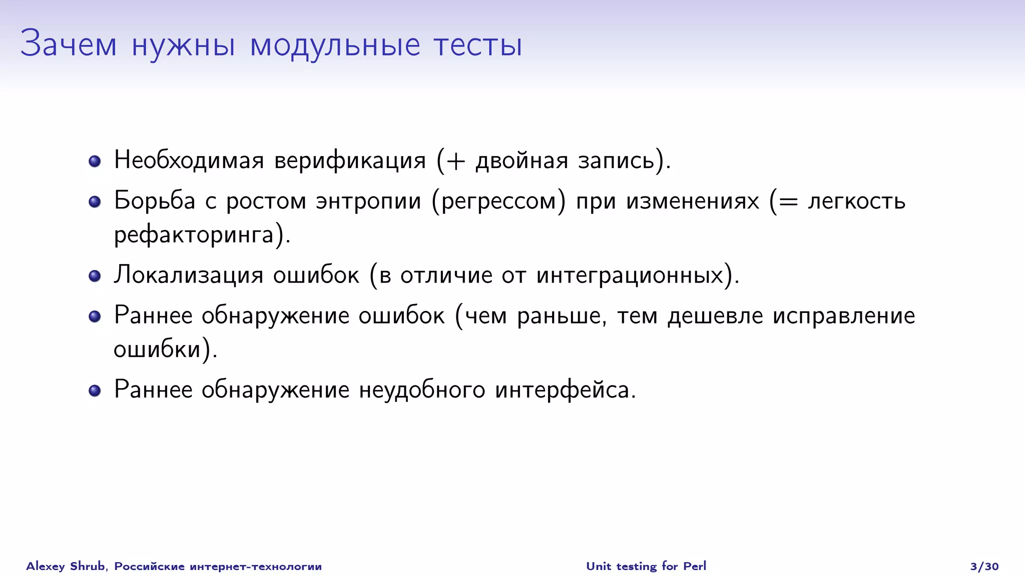 Зачем нужны модульные тесты

             Необходимая верификация (+ двойная запись).
             Борьба с ростом энтропии (регрессом) при изменениях (= легкость
             рефакторинга).
             Локализация ошибок (в отличие от интеграционных).
             Раннее обнаружение ошибок (чем раньше, тем дешевле исправление
             ошибки).
             Раннее обнаружение неудобного интерфейса.




Alexey Shrub, Российские интернет-технологии      Unit testing for Perl        3/30
 