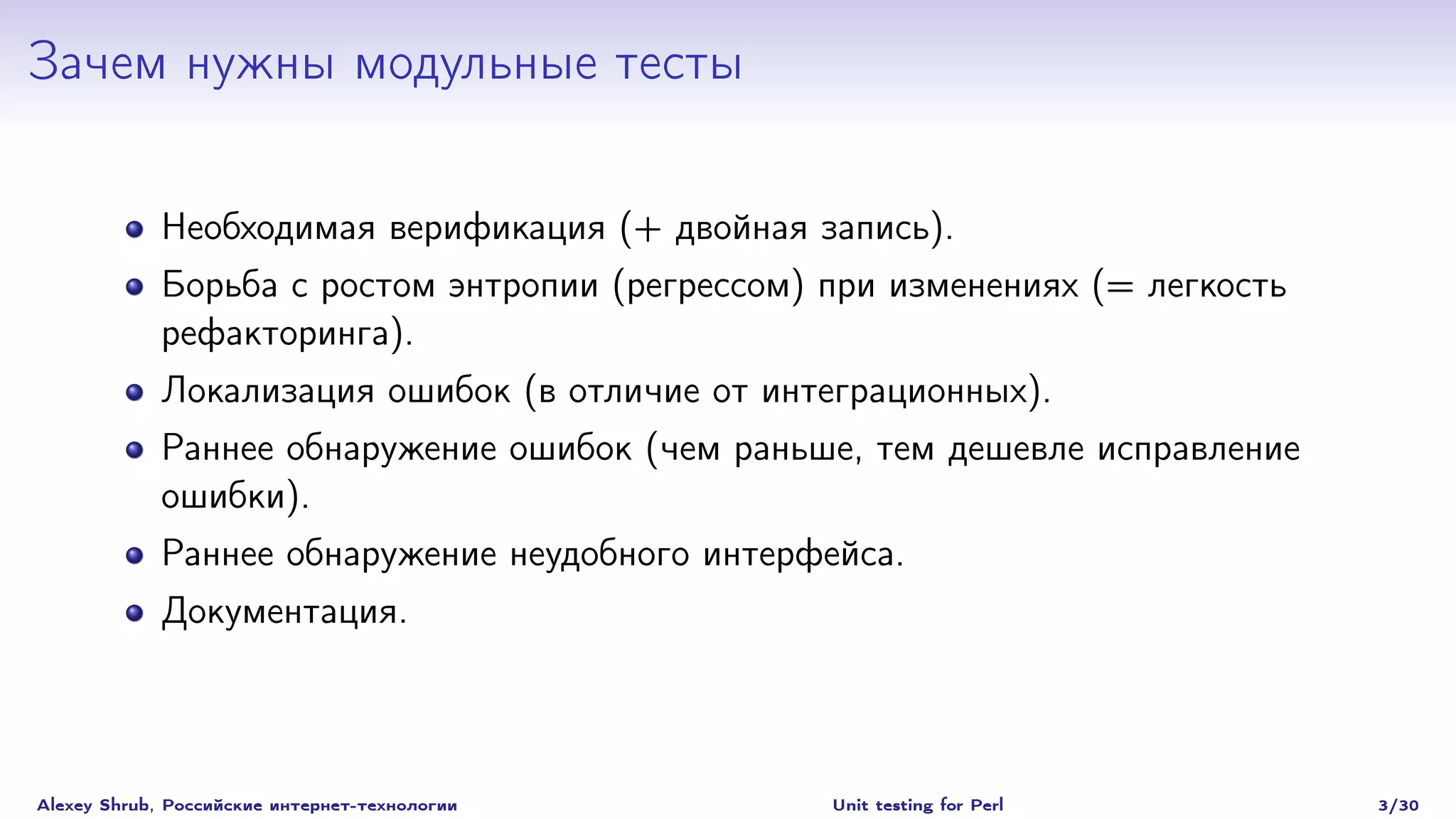 Зачем нужны модульные тесты

             Необходимая верификация (+ двойная запись).
             Борьба с ростом энтропии (регрессом) при изменениях (= легкость
             рефакторинга).
             Локализация ошибок (в отличие от интеграционных).
             Раннее обнаружение ошибок (чем раньше, тем дешевле исправление
             ошибки).
             Раннее обнаружение неудобного интерфейса.
             Документация.



Alexey Shrub, Российские интернет-технологии      Unit testing for Perl        3/30
 