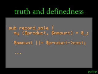 truth and definedness
sub record_sale {
  my ($product, $amount) = @_;

  $amount ||= $product->cost;

  ...



          ...