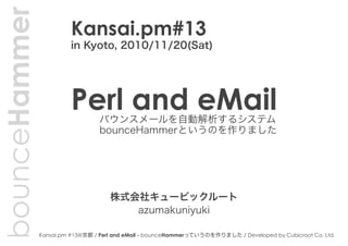 Kansai.pm #13@京都 / Perl and eMail - bounceHammerっていうのを作りました / Developed by Cubicroot Co. Ltd.
bounceHammer
バウンスメールを自動解析するシステム
bounceHammerというのを作りました
Perl and eMail
azumakuniyuki
株式会社キュービックルート
Kansai.pm#13
in Kyoto, 2010/11/20(Sat)
 