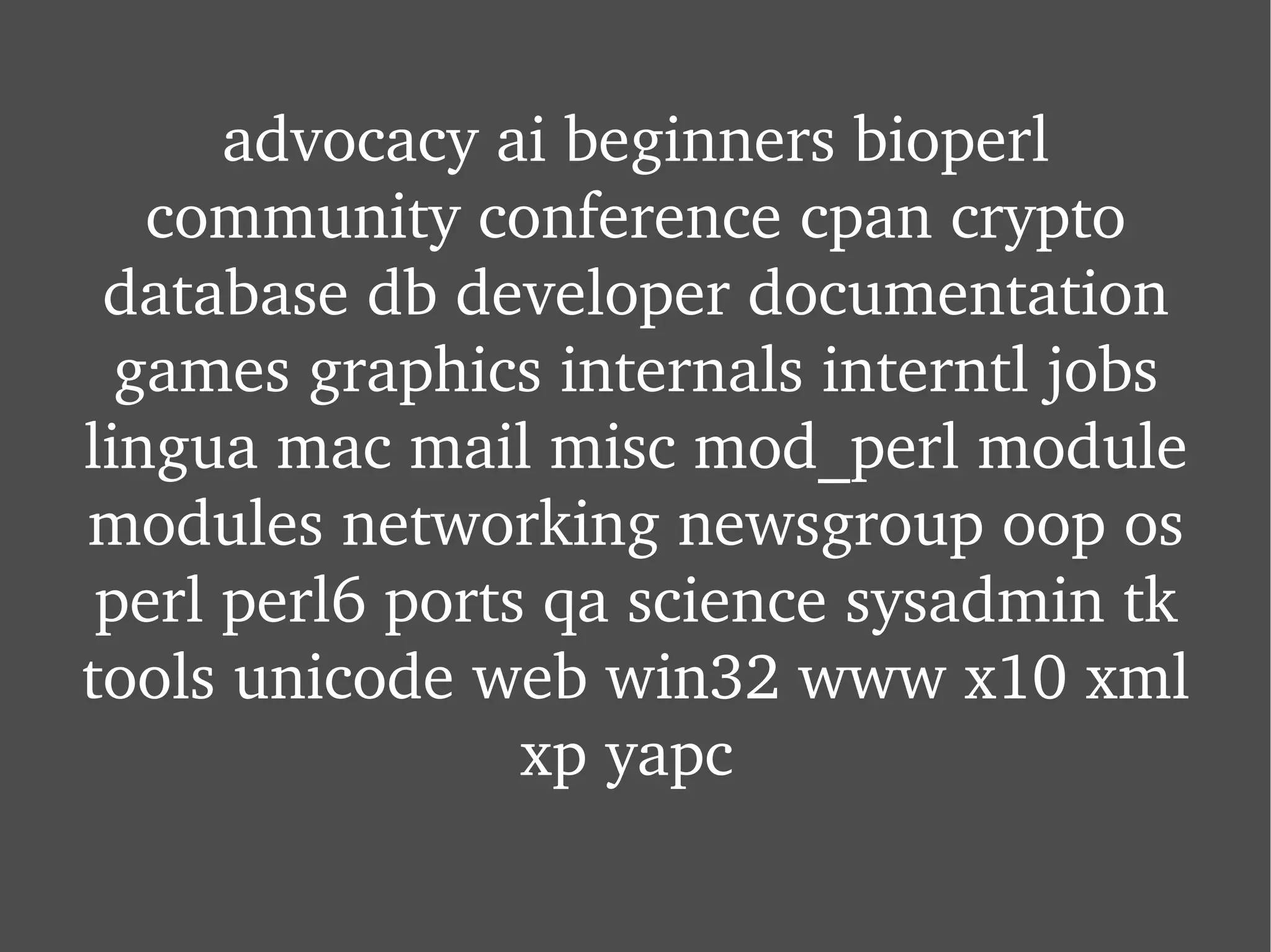 advocacy ai beginners bioperl community conference cpan crypto database db developer documentation games graphics internals interntl jobs lingua mac mail misc mod_perl module modules networking newsgroup oop os perl perl6 ports qa science sysadmin tk tools unicode web win32 www x10 xml xp yapc  