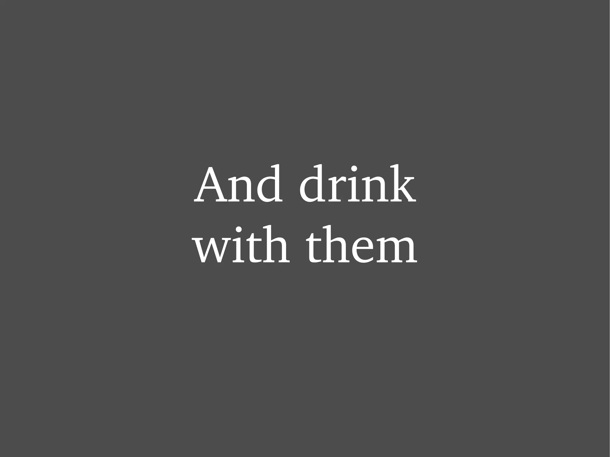 And drink with them 