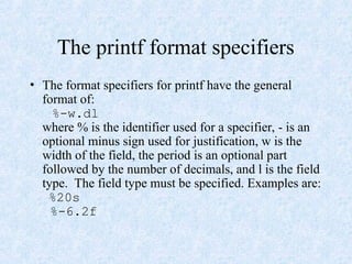 The printf format specifiers
• The format specifiers for printf have the general
format of:
%-w.dl
where % is the identifier used for a specifier, - is an
optional minus sign used for justification, w is the
width of the field, the period is an optional part
followed by the number of decimals, and l is the field
type. The field type must be specified. Examples are:
%20s
%-6.2f
 