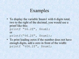 Examples
• To display the variable $num1 with 6 digits total,
two to the right of the decimal, you would use a
printf like this:
printf “%6.2f”, $num1;
or
printf(“%6.2f”, $num1);
• To print leading zeros if the number does not have
enough digits, add a zero in front of the width:
printf “%06.2f”, $num1;
 