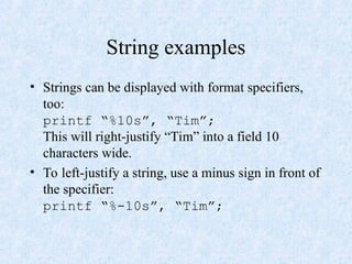 String examples
• Strings can be displayed with format specifiers,
too:
printf “%10s”, “Tim”;
This will right-justify “Tim” into a field 10
characters wide.
• To left-justify a string, use a minus sign in front of
the specifier:
printf “%-10s”, “Tim”;
 