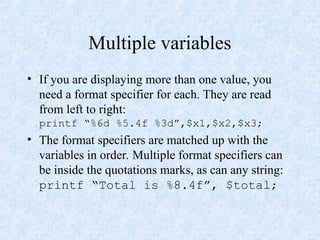 Multiple variables
• If you are displaying more than one value, you
need a format specifier for each. They are read
from left to right:
printf “%6d %5.4f %3d”,$x1,$x2,$x3;
• The format specifiers are matched up with the
variables in order. Multiple format specifiers can
be inside the quotations marks, as can any string:
printf “Total is %8.4f”, $total;
 