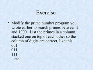 Exercise
• Modify the prime number program you
wrote earlier to search primes between 2
and 1000. List the primes in a column,
stacked one on top of each other so the
column of digits are correct, like this:
001
011
111
etc…
 