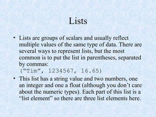 Lists
• Lists are groups of scalars and usually reflect
multiple values of the same type of data. There are
several ways to represent lists, but the most
common is to put the list in parentheses, separated
by commas:
(“Tim”, 1234567, 16.65)
• This list has a string value and two numbers, one
an integer and one a float (although you don’t care
about the numeric types). Each part of this list is a
“list element” so there are three list elements here.
 
