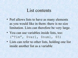 List contents
• Perl allows lists to have as many elements
as you would like in them: there is no size
limitation. Lists can therefore be very large.
• You can use variables inside lists, too:
(“Tim”, $var1, $num1, 65)
• Lists can refer to other lists, holding one list
inside another list as a variable
 