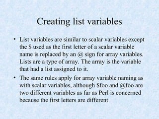 Creating list variables
• List variables are similar to scalar variables except
the $ used as the first letter of a scalar variable
name is replaced by an @ sign for array variables.
Lists are a type of array. The array is the variable
that had a list assigned to it.
• The same rules apply for array variable naming as
with scalar variables, although $foo and @foo are
two different variables as far as Perl is concerned
because the first letters are different
 