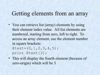 Getting elements from an array
• You can retrieve list (array) elements by using
their element index value. All list elements are
numbered, starting from zero, left to right. To
access an array element, use the element number
in square brackets:
@test=(0,1,2,3,4,5);
print @test[3];
• This will display the fourth element (because of
zero-origin) which will be 3
 