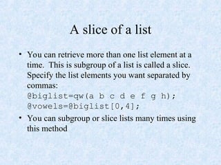 A slice of a list
• You can retrieve more than one list element at a
time. This is subgroup of a list is called a slice.
Specify the list elements you want separated by
commas:
@biglist=qw(a b c d e f g h);
@vowels=@biglist[0,4];
• You can subgroup or slice lists many times using
this method
 