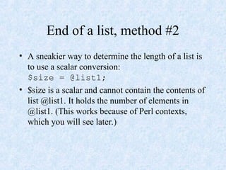 End of a list, method #2
• A sneakier way to determine the length of a list is
to use a scalar conversion:
$size = @list1;
• $size is a scalar and cannot contain the contents of
list @list1. It holds the number of elements in
@list1. (This works because of Perl contexts,
which you will see later.)
 