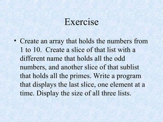 Exercise
• Create an array that holds the numbers from
1 to 10. Create a slice of that list with a
different name that holds all the odd
numbers, and another slice of that sublist
that holds all the primes. Write a program
that displays the last slice, one element at a
time. Display the size of all three lists.
 
