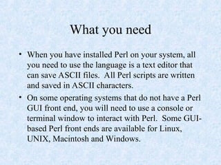 What you need
• When you have installed Perl on your system, all
you need to use the language is a text editor that
can save ASCII files. All Perl scripts are written
and saved in ASCII characters.
• On some operating systems that do not have a Perl
GUI front end, you will need to use a console or
terminal window to interact with Perl. Some GUI-
based Perl front ends are available for Linux,
UNIX, Macintosh and Windows.
 