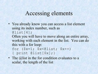 Accessing elements
• You already know you can access a list element
using its index number, such as
@list[4];
Often you will have to move along an entire array,
working with each element in the list. You can do
this with a for loop:
for ($x=1; $x<@list; $x++)
{ print @list[$x];}
• The @list in the for condition evaluates to a
scalar, the length of the list
 