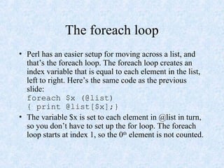The foreach loop
• Perl has an easier setup for moving across a list, and
that’s the foreach loop. The foreach loop creates an
index variable that is equal to each element in the list,
left to right. Here’s the same code as the previous
slide:
foreach $x (@list)
{ print @list[$x];}
• The variable $x is set to each element in @list in turn,
so you don’t have to set up the for loop. The foreach
loop starts at index 1, so the 0th
element is not counted.
 
