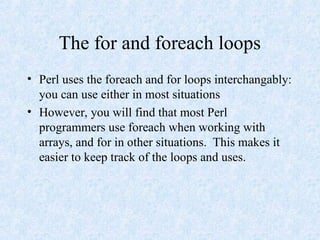 The for and foreach loops
• Perl uses the foreach and for loops interchangably:
you can use either in most situations
• However, you will find that most Perl
programmers use foreach when working with
arrays, and for in other situations. This makes it
easier to keep track of the loops and uses.
 