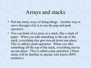 Arrays and stacks
• Perl has many ways of doing things. Another way to
move through a list is to use the pop and push
operators.
• You can think of an array as a stack, like a stack of
paper. When you add something to the top of the
stack, everything else gets moved down one place.
This is called a push operation. When you take
something off the top of the stack, everything moves
up one place. This is called a pop operation. (These
terms will be familiar to anyone who knows RPN
notation.)
 