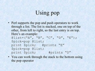 Using pop
• Perl supports the pop and push operators to work
through a list. The list is stacked, one on top of the
other, from left to right, so the last entry is on top.
Here’s an example:
@list=(“A”, “B”, “C”, “D”, “E”);
$pick=pop @list;
print $pick; #prints “E”
$pick=pop @list;
print $pick; #prints “D”
• You can work through the stack to the bottom using
the pop operator
 