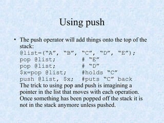Using push
• The push operator will add things onto the top of the
stack:
@list=(“A”, “B”, “C”, “D”, “E”);
pop @list; # “E”
pop @list; # “D”
$x=pop @list; #holds “C”
push @list, $x; #puts “C” back
The trick to using pop and push is imagining a
pointer in the list that moves with each operation.
Once something has been popped off the stack it is
not in the stack anymore unless pushed.
 