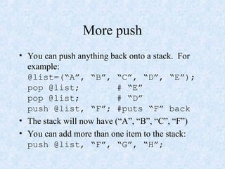 More push
• You can push anything back onto a stack. For
example:
@list=(“A”, “B”, “C”, “D”, “E”);
pop @list; # “E”
pop @list; # “D”
push @list, “F”; #puts “F” back
• The stack will now have (“A”, “B”, “C”, “F”)
• You can add more than one item to the stack:
push @list, “F”, “G”, “H”;
 