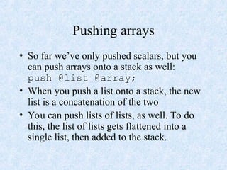 Pushing arrays
• So far we’ve only pushed scalars, but you
can push arrays onto a stack as well:
push @list @array;
• When you push a list onto a stack, the new
list is a concatenation of the two
• You can push lists of lists, as well. To do
this, the list of lists gets flattened into a
single list, then added to the stack.
 