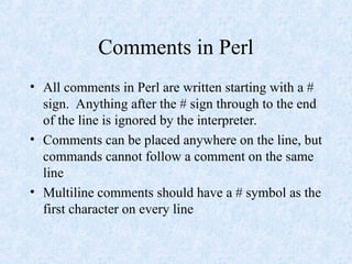 Comments in Perl
• All comments in Perl are written starting with a #
sign. Anything after the # sign through to the end
of the line is ignored by the interpreter.
• Comments can be placed anywhere on the line, but
commands cannot follow a comment on the same
line
• Multiline comments should have a # symbol as the
first character on every line
 