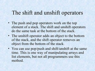 The shift and unshift operators
• The push and pop operators work on the top
element of a stack. The shift and unshift operators
do the same task at the bottom of the stack.
• The unshift operator adds an object to the bottom
of the stack, and the shift operator removes an
object from the bottom of the stack.
• You can use pop/push and shift/unshift at the same
time. This is one way of manipulating arrays and
list elements, but not all programmers use this
method.
 