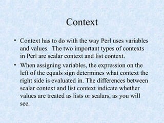 Context
• Context has to do with the way Perl uses variables
and values. The two important types of contexts
in Perl are scalar context and list context.
• When assigning variables, the expression on the
left of the equals sign determines what context the
right side is evaluated in. The differences between
scalar context and list context indicate whether
values are treated as lists or scalars, as you will
see.
 