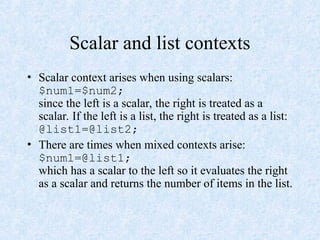 Scalar and list contexts
• Scalar context arises when using scalars:
$num1=$num2;
since the left is a scalar, the right is treated as a
scalar. If the left is a list, the right is treated as a list:
@list1=@list2;
• There are times when mixed contexts arise:
$num1=@list1;
which has a scalar to the left so it evaluates the right
as a scalar and returns the number of items in the list.
 