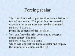 Forcing scalar
• There are times when you want to force a list to be
treated as a scalar. The print function actually
expects a list as an argument, so the command:
print @list1;
prints the contents of the list @list1.
• You can force the print command to accept a
scalar context like this:
print scalar(@list1);
which will convert the list to a scalar and display
the number of elements in the list.
 