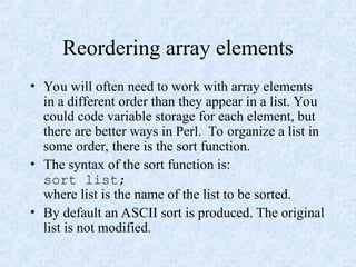 Reordering array elements
• You will often need to work with array elements
in a different order than they appear in a list. You
could code variable storage for each element, but
there are better ways in Perl. To organize a list in
some order, there is the sort function.
• The syntax of the sort function is:
sort list;
where list is the name of the list to be sorted.
• By default an ASCII sort is produced. The original
list is not modified.
 