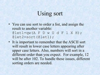 Using sort
• You can use sort to order a list, and assign the
result to another variable:
@let1=qw(A F D w U d F l X H);
@let2=sort(@let1);
• It is important to remember that the ASCII sort
will result in lower case letters appearing after
upper case letters. Also, numbers will sort in a
different order than you expect. For example, 12
will be after 102. To handle these issues, different
sorting orders are needed.
 