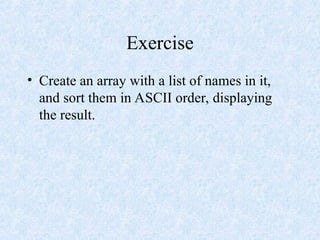 Exercise
• Create an array with a list of names in it,
and sort them in ASCII order, displaying
the result.
 