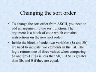 Changing the sort order
• To change the sort order from ASCII, you need to
add an argument to the sort function. The
argument is a block of code which contains
instructions on the new sort order.
• Inside the block of code, two variables ($a and $b)
are used to indicate two elements in the list. The
logic returns one of three values when comparing
$a and $b:-1 if $a is less than $b, 1 if $a is greater
than $b, and 0 if they are equal.
 
