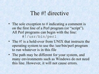 The #! directive
• The sole exception to # indicating a comment is
on the first line of a Perl program (or “script”).
All Perl programs can begin with the line:
#!/usr/bin/perl
• The #! is a hold-over from UNIX that instructs the
operating system to use the /usr/bin/perl program
to run whatever is in this file
• The path may be different for your system, and
many environments such as Windows do not need
this line. However, it will not cause errors.
 